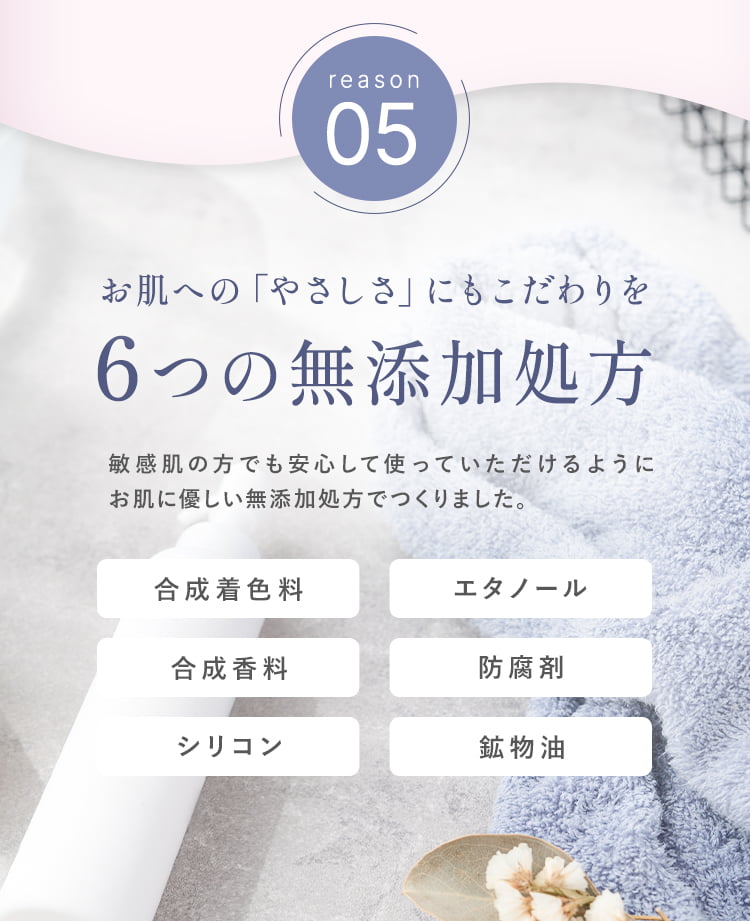 reason05：お肌への「やさしさ」にもこだわりを。６つの無添加処方。敏感肌の方でも安心して使っていただけるようにお肌に優しい無添加処方で作りました。以下の原料は使用していません。・合成着色料・エタノール・合成香料・防腐剤・シリコン・鉱物油